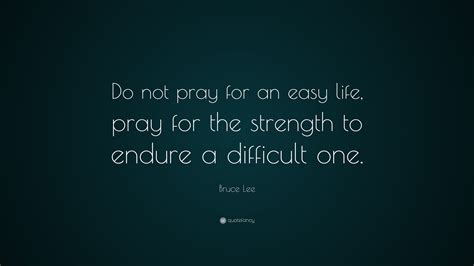 Do not pray for an easy life, pray for the strength to endure a difficult one. Bruce Lee Quote: "Do not pray for an easy life, pray for ...