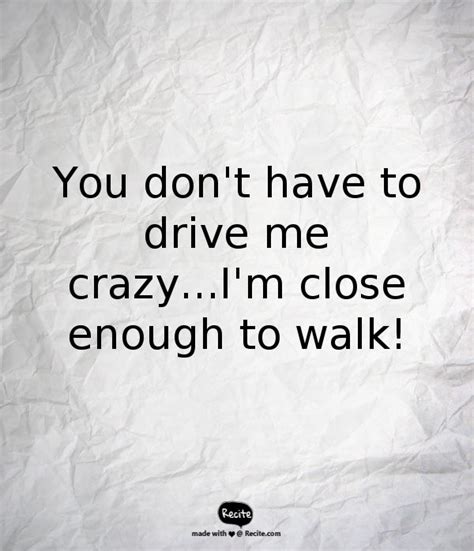You Don T Have To Drive Me Crazy I M Close Enough To Walk Quote From Recite
