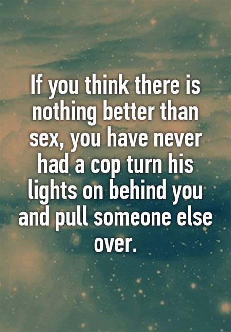 If You Think There Is Nothing Better Than Sex You Have Never Had A Cop