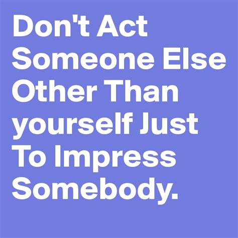 Dont Act Someone Else Other Than Yourself Just To Impress Somebody