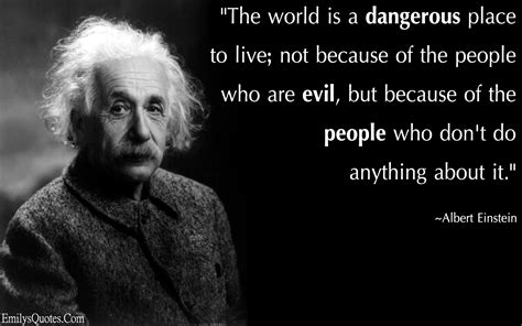 the world is a dangerous place to live not because of the people who are evil but because of