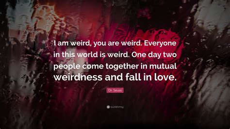 Be who you are and say what you feel because those who mind don't matter and those who matter don't mind. Dr. Seuss Quote: "I am weird, you are weird. Everyone in this world is weird. One day two people ...