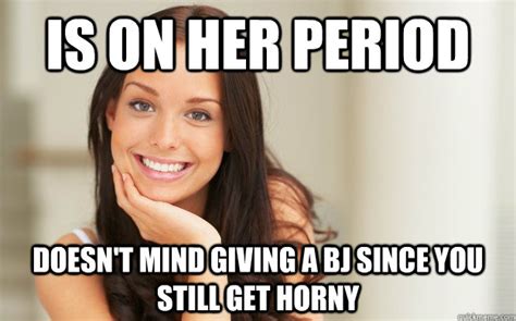 Is On Her Period Doesn T Mind Giving A Bj Since You Still Get Horny Good Girl Gina Quickmeme