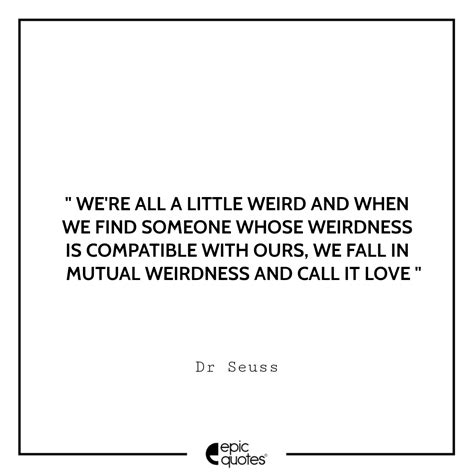 Everyone in this world is weird. We're all a little weird and when we find someone whose weirdness is compatible with ours, we ...
