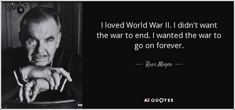 You just gotta go for it. Russ Meyer quote: I loved World War II. I didn't want the war...