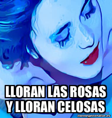Meme Personalizado Lloran Las Rosas Y Lloran Celosas