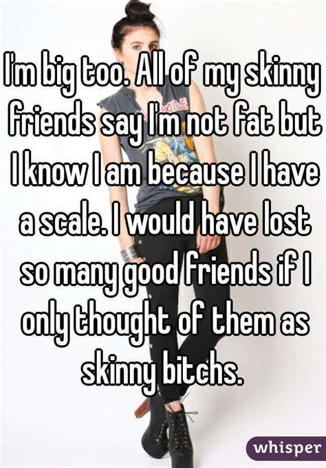 Im Big Too All Of My Skinny Friends Say Im Not Fat But I Know I Am