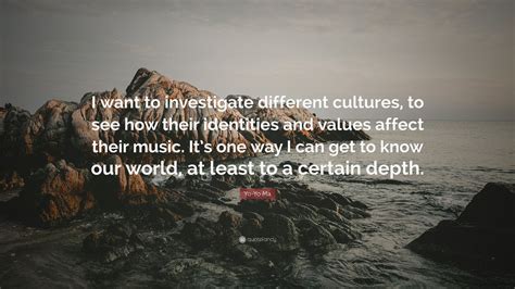 So the exploration into different musics of different times has to do with trying to figure out who these people. Yo-Yo Ma Quote: "I want to investigate different cultures, to see how their identities and ...