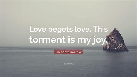 Theodore Roethke Quote Love Begets Love This Torment Is My Joy