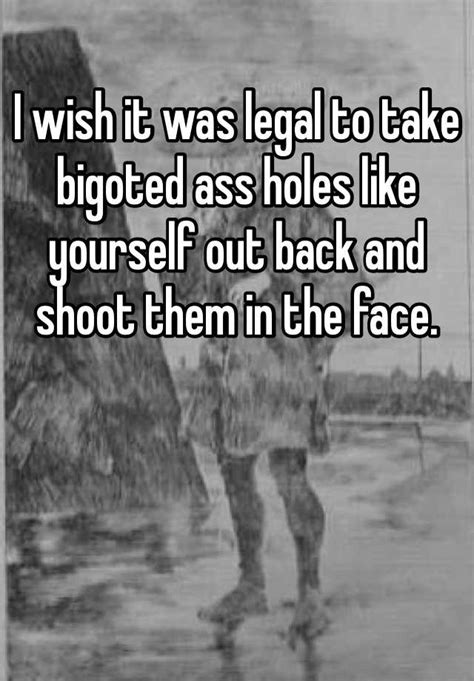 I Wish It Was Legal To Take Bigoted Ass Holes Like Yourself Out Back And Shoot Them In The Face