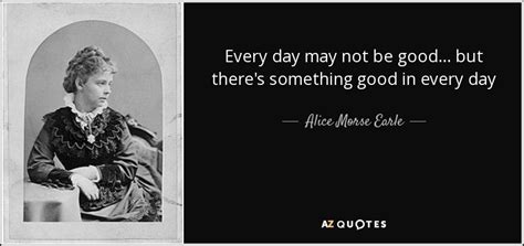 Alice Morse Earle Quote Every Day May Not Be Good But
