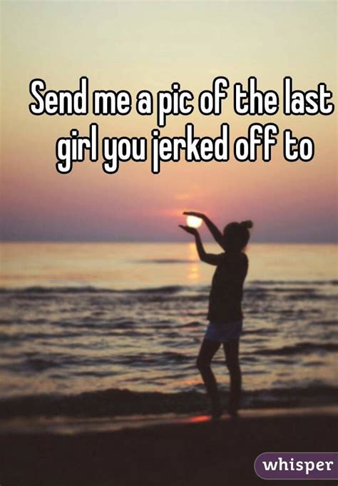 send me a pic of the last girl you jerked off to