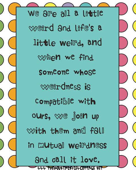 We are all a little weird and life's a little weird, and when we find someone whose weirdness is compatible with ours, we join up with them and fall in. 21 Incredible Dr.Seuss Quotes - The Mountain View Cottage