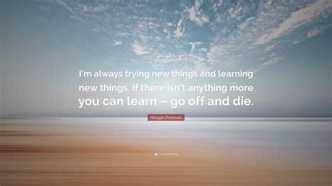 Enjoy reading and share 23 famous quotes about always learning new things with everyone. Morgan Freeman Quote: "I'm always trying new things and learning new things. If there isn't ...