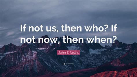 John E Lewis Quote If Not Us Then Who If Not Now Then When