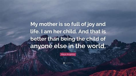 Maya Angelou Quote My Mother Is So Full Of Joy And Life I Am Her