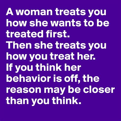 a woman treats you how she wants to be treated first then she treats you how you treat her if