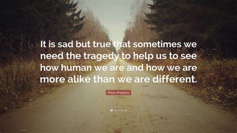 We are more alike than different. Maya Angelou Quote: "It is sad but true that sometimes we need the tragedy to help us to see how ...