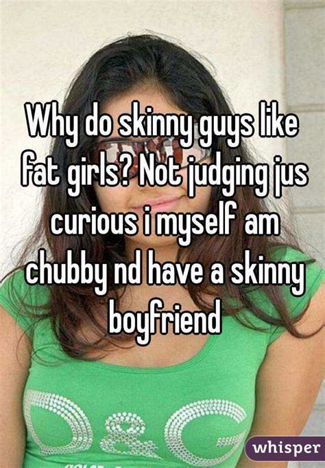 why do skinny guys like fat girls not judging jus curious i myself am chubby nd have a skinny