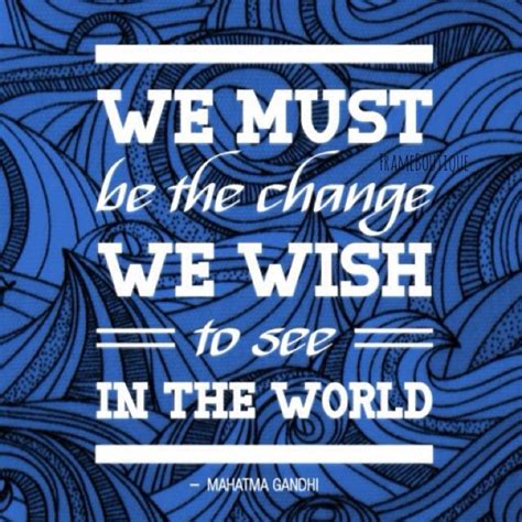 We Must Be The Change We Wish To See In The World Mahatma Gandhi
