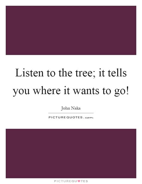 Listen To The Tree It Tells You Where It Wants To Go Picture Quotes