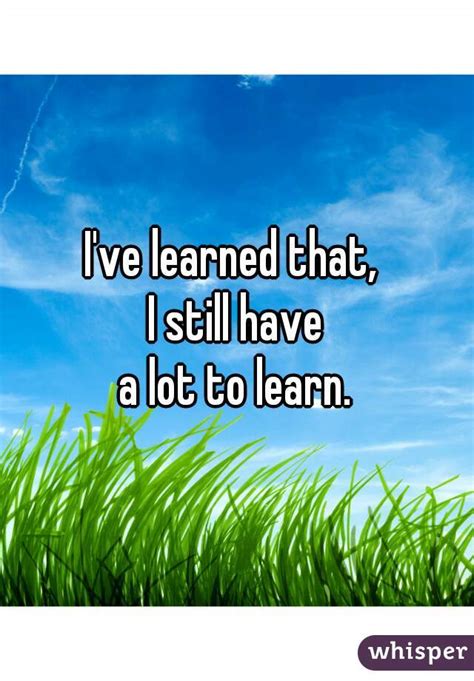 Ive Learned That I Still Have A Lot To Learn