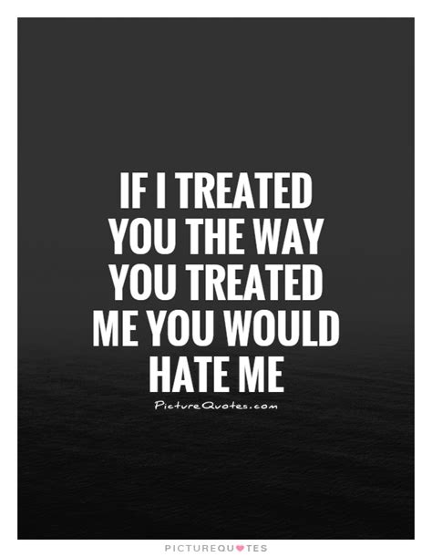 If I Treated You The Way You Treated Me You Would Hate Me Picture Quotes