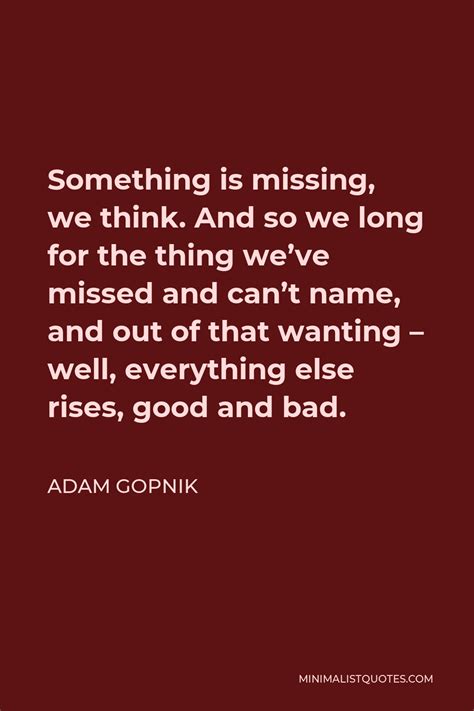 Adam Gopnik Quote Something Is Missing We Think And So We Long For The Thing We Ve Missed And