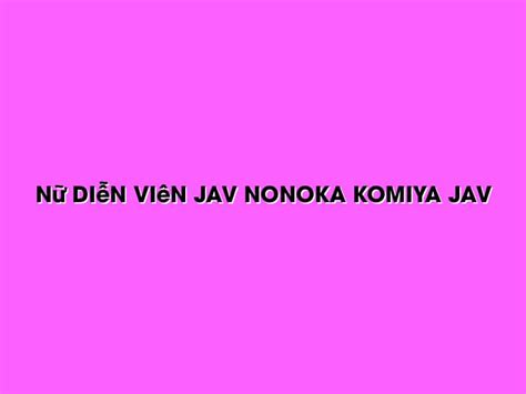 Nữ Diễn Viên Jav Nonoka Komiya Jav Sex Shop Online
