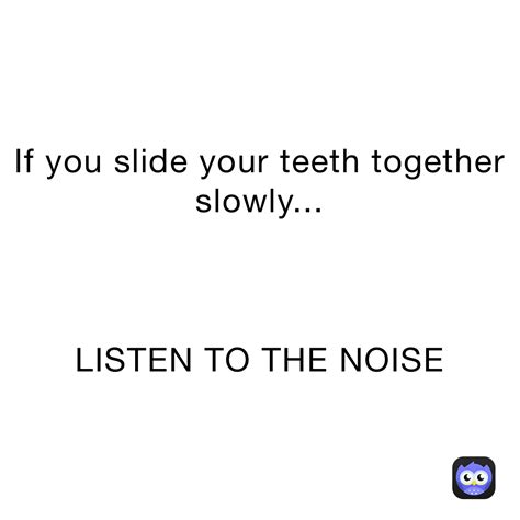 If You Slide Your Teeth Together Slowly Listen To The Noise