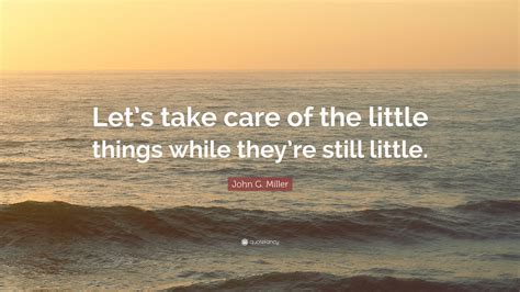 John G Miller Quote Lets Take Care Of The Little Things While They