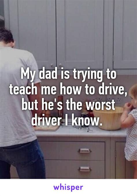 my dad is trying to teach me how to drive but he s the worst driver i know