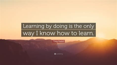 Tony Fadell Quote Learning By Doing Is The Only Way I Know How To Learn