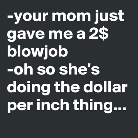 your mom just gave me a 2 blowjob oh so she s doing the dollar per inch thing post by