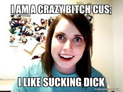 i am a crazy bitch cus i like sucking dick overly attached girlfriend make a meme