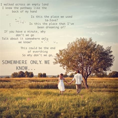 I'm getting old, and i need something to rely on so tell me when you're gonna let me in and if you have a minute, why don't we go talk about it somewhere only we know? Somewhere Only We Know ~ Keane