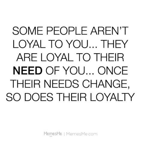 some people aren t loyal to you they are loyal to their need of you once their needs