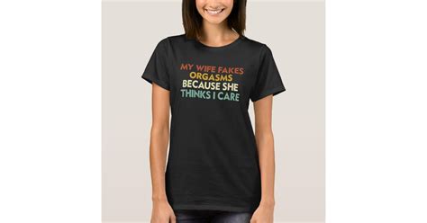 my wife fakes orgasms because she thinks i care t shirt zazzle