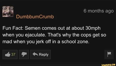 fun fact semen comes out at about 30mph when you ejaculate that s why the cops get so mad when