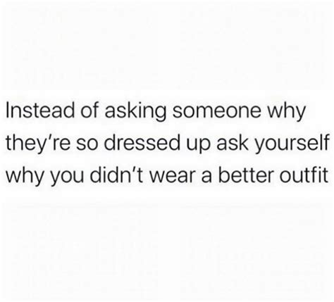 Someone Is Asking Someone Why They Re Dressed Up Ask Yourself Why You Didn T Wear A Better Outfit