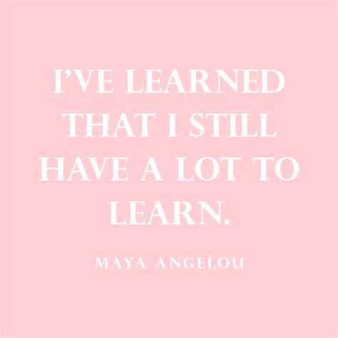 “ive Learned That I Still Have A Lot To Learn” — Maya Angelou