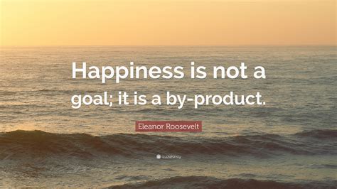 Eleanor Roosevelt Quote Happiness Is Not A Goal It Is A By Product