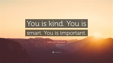 41.) the kinder you can be in moments when it feels impossible, the greater the transformation you can see in your life and the lives of others. 42.) kindness is loaning someone your strength instead of reminding them of their weakness. Kathryn Stockett Quote: "You is kind. You is smart. You is important." (12 wallpapers) - Quotefancy