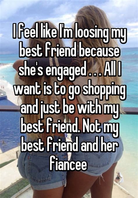 i feel like i m loosing my best friend because she s engaged all i want is to go shopping