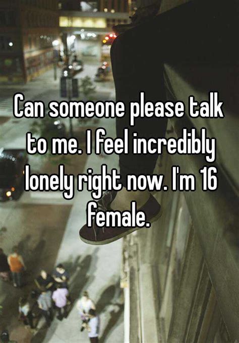 can someone please talk to me i feel incredibly lonely right now i m 16 female