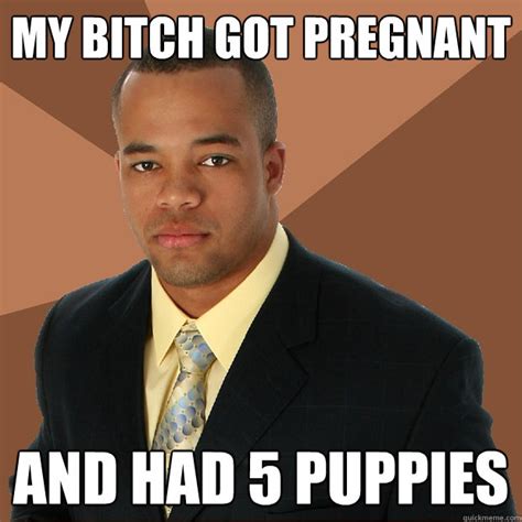 My Bitch Got Pregnant And Had 5 Puppies Successful Black Man Quickmeme