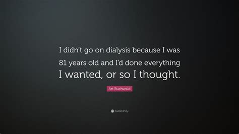 It is a form of kidney dialysis that cleans your blood out that the kidneys can't do anymore. Art Buchwald Quote: "I didn't go on dialysis because I was 81 years old and I'd done everything ...