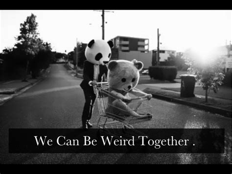 And when we find someone whose weirdness is compatible with ours, we join up with them and fall into mutually s. Being Weird Together Quotes. QuotesGram