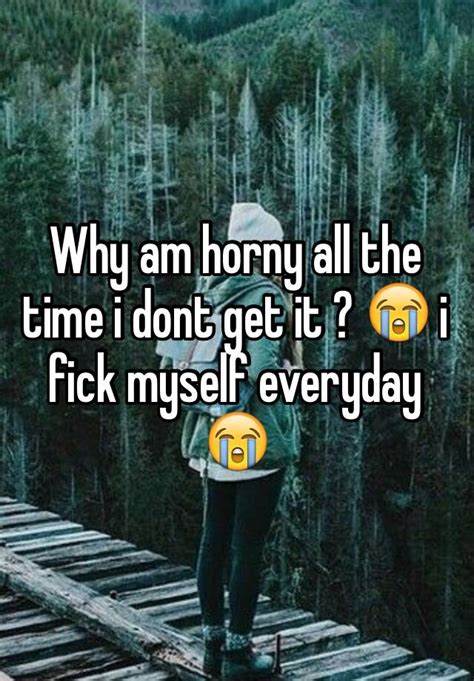 Why Am Horny All The Time I Dont Get It 😭 I Fick Myself Everyday 😭