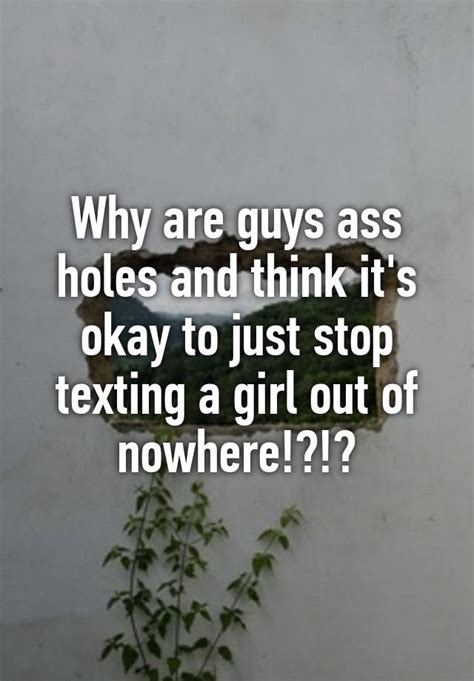 why are guys ass holes and think it s okay to just stop texting a girl out of nowhere